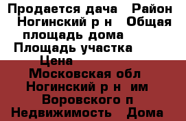 Продается дача › Район ­ Ногинский р-н › Общая площадь дома ­ 58 › Площадь участка ­ 36 › Цена ­ 1 800 000 - Московская обл., Ногинский р-н, им. Воровского п. Недвижимость » Дома, коттеджи, дачи продажа   . Московская обл.